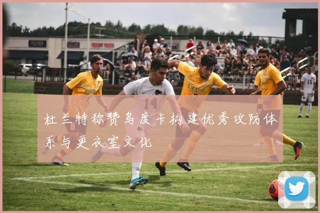 杜兰特称赞乌度卡构建优秀攻防体系与更衣室文化