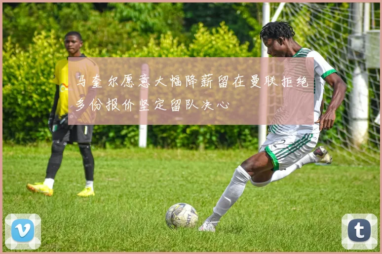 马奎尔愿意大幅降薪留在曼联拒绝多份报价坚定留队决心