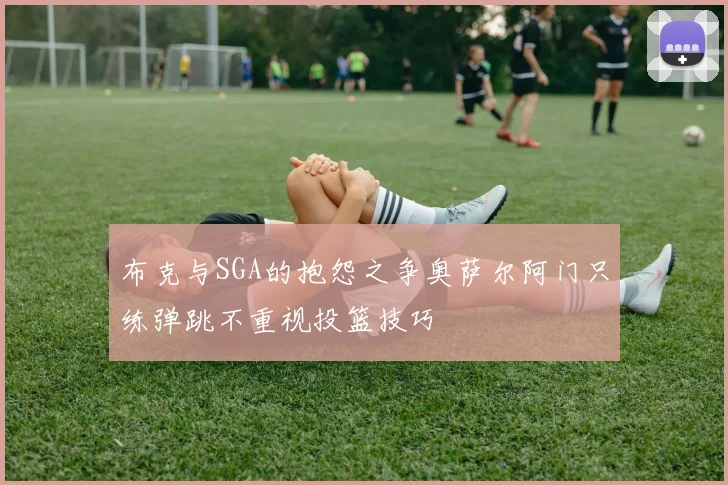 布克与SGA的抱怨之争奥萨尔阿门只练弹跳不重视投篮技巧