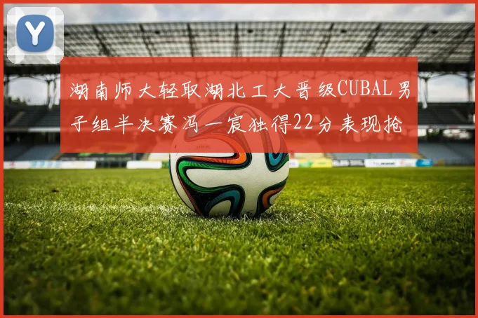 湖南师大轻取湖北工大晋级CUBAL男子组半决赛冯一宸独得22分表现抢眼
