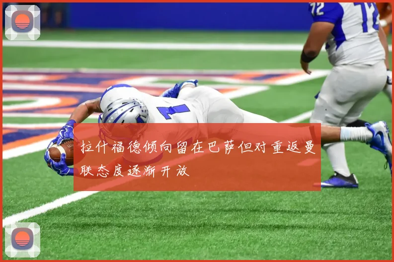 拉什福德倾向留在巴萨但对重返曼联态度逐渐开放