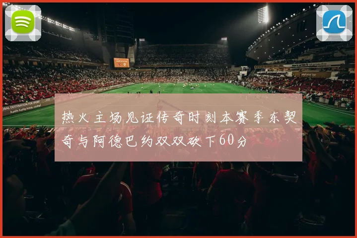 热火主场见证传奇时刻本赛季东契奇与阿德巴约双双砍下60分