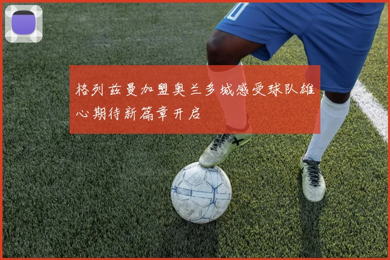 格列兹曼加盟奥兰多城感受球队雄心期待新篇章开启