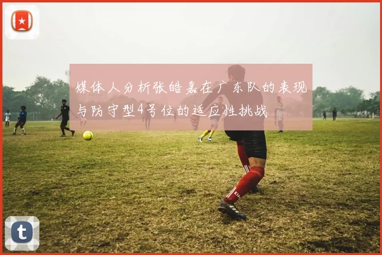 媒体人分析张皓嘉在广东队的表现与防守型4号位的适应性挑战