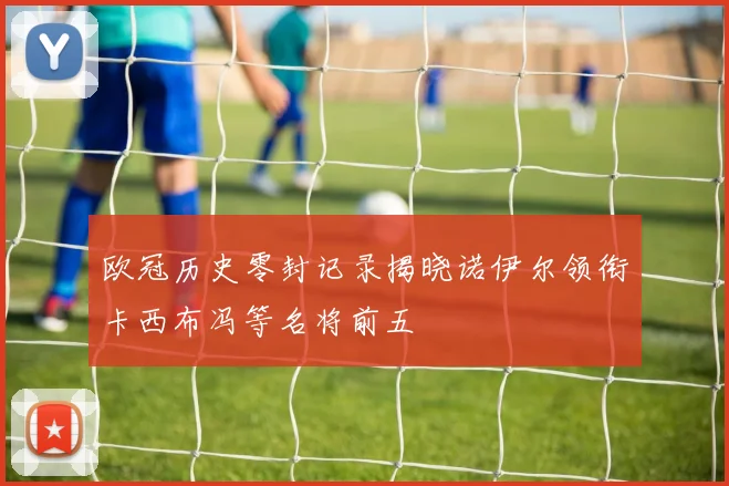 欧冠历史零封记录揭晓诺伊尔领衔卡西布冯等名将前五