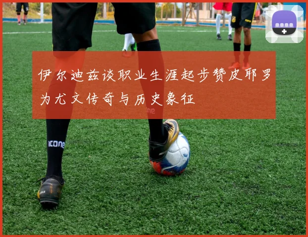 伊尔迪兹谈职业生涯起步赞皮耶罗为尤文传奇与历史象征