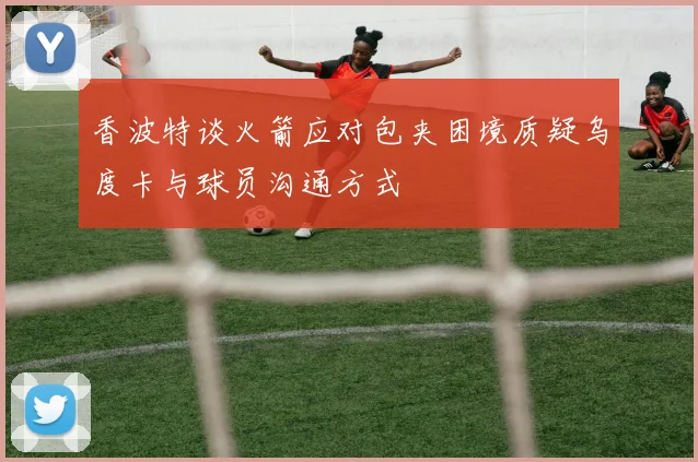 香波特谈火箭应对包夹困境质疑乌度卡与球员沟通方式