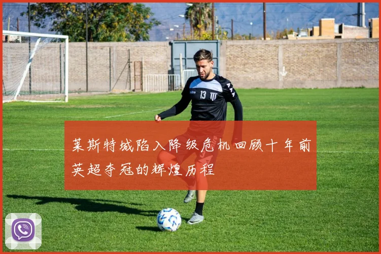 莱斯特城陷入降级危机回顾十年前英超夺冠的辉煌历程