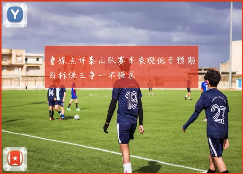 鲁媒点评泰山队赛季表现低于预期目标保三争一不强求